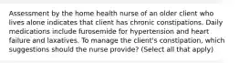 Assessment by the home health nurse of an older client who lives alone indicates that client has chronic constipations. Daily medications include furosemide for hypertension and heart failure and laxatives. To manage the client's constipation, which suggestions should the nurse provide? (Select all that apply)