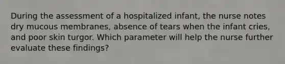 During the assessment of a hospitalized infant, the nurse notes dry mucous membranes, absence of tears when the infant cries, and poor skin turgor. Which parameter will help the nurse further evaluate these findings?