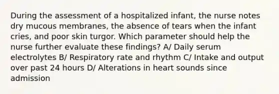 During the assessment of a hospitalized infant, the nurse notes dry mucous membranes, the absence of tears when the infant cries, and poor skin turgor. Which parameter should help the nurse further evaluate these findings? A/ Daily serum electrolytes B/ Respiratory rate and rhythm C/ Intake and output over past 24 hours D/ Alterations in heart sounds since admission