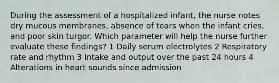 During the assessment of a hospitalized infant, the nurse notes dry mucous membranes, absence of tears when the infant cries, and poor skin turgor. Which parameter will help the nurse further evaluate these findings? 1 Daily serum electrolytes 2 Respiratory rate and rhythm 3 Intake and output over the past 24 hours 4 Alterations in heart sounds since admission