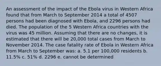 An assessment of the impact of the Ebola virus in Western Africa found that from March to September 2014 a total of 4507 persons had been diagnosed with Ebola, and 2296 persons had died. The population of the 5 Western Africa countries with the virus was 45 million. Assuming that there are no changes, it is estimated that there will be 20,000 total cases from March to November 2014. The case fatality rate of Ebola in Western Africa from March to September was: a. 5.1 per 100,000 residents b. 11.5% c. 51% d. 2296 e. cannot be determined