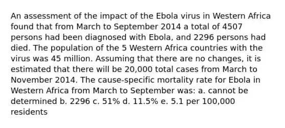 An assessment of the impact of the Ebola virus in Western Africa found that from March to September 2014 a total of 4507 persons had been diagnosed with Ebola, and 2296 persons had died. The population of the 5 Western Africa countries with the virus was 45 million. Assuming that there are no changes, it is estimated that there will be 20,000 total cases from March to November 2014. The cause-specific mortality rate for Ebola in Western Africa from March to September was: a. cannot be determined b. 2296 c. 51% d. 11.5% e. 5.1 per 100,000 residents