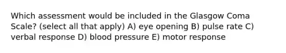 Which assessment would be included in the Glasgow Coma Scale? (select all that apply) A) eye opening B) pulse rate C) verbal response D) blood pressure E) motor response