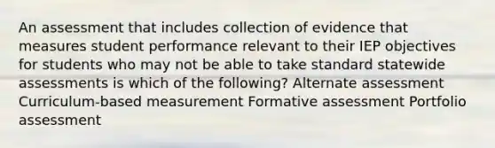 An assessment that includes collection of evidence that measures student performance relevant to their IEP objectives for students who may not be able to take standard statewide assessments is which of the following? Alternate assessment Curriculum-based measurement Formative assessment Portfolio assessment