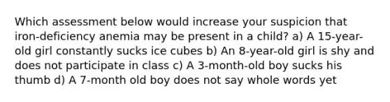 Which assessment below would increase your suspicion that iron-deficiency anemia may be present in a child? a) A 15-year-old girl constantly sucks ice cubes b) An 8-year-old girl is shy and does not participate in class c) A 3-month-old boy sucks his thumb d) A 7-month old boy does not say whole words yet