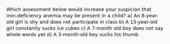 Which assessment below would increase your suspicion that iron-deficiency anemia may be present in a child? a) An 8-year-old girl is shy and does not participate in class b) A 15-year-old girl constantly sucks ice cubes c) A 7-month old boy does not say whole words yet d) A 3-month-old boy sucks his thumb