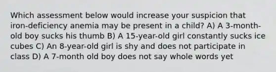 Which assessment below would increase your suspicion that iron-deficiency anemia may be present in a child? A) A 3-month-old boy sucks his thumb B) A 15-year-old girl constantly sucks ice cubes C) An 8-year-old girl is shy and does not participate in class D) A 7-month old boy does not say whole words yet