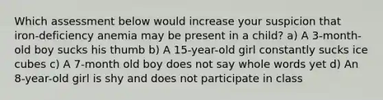 Which assessment below would increase your suspicion that iron-deficiency anemia may be present in a child? a) A 3-month-old boy sucks his thumb b) A 15-year-old girl constantly sucks ice cubes c) A 7-month old boy does not say whole words yet d) An 8-year-old girl is shy and does not participate in class