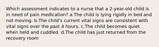 Which assessment indicates to a nurse that a 2-year-old child is in need of pain medication? a.The child is lying rigidly in bed and not moving. b.The child's current vital signs are consistent with vital signs over the past 4 hours. c.The child becomes quiet when held and cuddled. d.The child has just returned from the recovery room