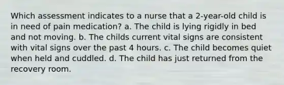 Which assessment indicates to a nurse that a 2-year-old child is in need of pain medication? a. The child is lying rigidly in bed and not moving. b. The childs current vital signs are consistent with vital signs over the past 4 hours. c. The child becomes quiet when held and cuddled. d. The child has just returned from the recovery room.