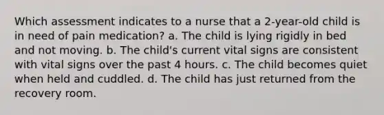 Which assessment indicates to a nurse that a 2-year-old child is in need of pain medication? a. The child is lying rigidly in bed and not moving. b. The child's current vital signs are consistent with vital signs over the past 4 hours. c. The child becomes quiet when held and cuddled. d. The child has just returned from the recovery room.