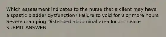 Which assessment indicates to the nurse that a client may have a spastic bladder dysfunction? Failure to void for 8 or more hours Severe cramping Distended abdominal area Incontinence SUBMIT ANSWER