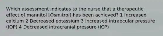 Which assessment indicates to the nurse that a therapeutic effect of mannitol [Osmitrol] has been achieved? 1 Increased calcium 2 Decreased potassium 3 Increased intraocular pressure (IOP) 4 Decreased intracranial pressure (ICP)