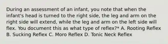 During an assessment of an infant, you note that when the infant's head is turned to the right side, the leg and arm on the right side will extend, while the leg and arm on the left side will flex. You document this as what type of reflex?* A. Rooting Reflex B. Sucking Reflex C. Moro Reflex D. Tonic Neck Reflex