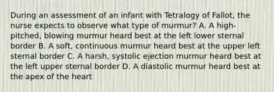 During an assessment of an infant with Tetralogy of Fallot, the nurse expects to observe what type of murmur? A. A high-pitched, blowing murmur heard best at the left lower sternal border B. A soft, continuous murmur heard best at the upper left sternal border C. A harsh, systolic ejection murmur heard best at the left upper sternal border D. A diastolic murmur heard best at the apex of the heart