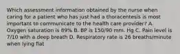 Which assessment information obtained by the nurse when caring for a patient who has just had a thoracentesis is most important to communicate to the health care provider? A. Oxygen saturation is 89% B. BP is 150/90 mm. Hg C. Pain level is 7/10 with a deep breath D. Respiratory rate is 26 breaths/minute when lying flat