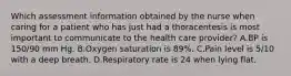 Which assessment information obtained by the nurse when caring for a patient who has just had a thoracentesis is most important to communicate to the health care provider? A.BP is 150/90 mm Hg. B.Oxygen saturation is 89%. C.Pain level is 5/10 with a deep breath. D.Respiratory rate is 24 when lying flat.