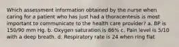 Which assessment information obtained by the nurse when caring for a patient who has just had a thoracentesis is most important to communicate to the health care provider? a. BP is 150/90 mm Hg. b. Oxygen saturation is 86% c. Pain level is 5/10 with a deep breath. d. Respiratory rate is 24 when ring flat