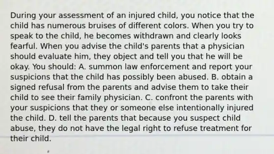 During your assessment of an injured child, you notice that the child has numerous bruises of different colors. When you try to speak to the child, he becomes withdrawn and clearly looks fearful. When you advise the child's parents that a physician should evaluate him, they object and tell you that he will be okay. You should: A. summon law enforcement and report your suspicions that the child has possibly been abused. B. obtain a signed refusal from the parents and advise them to take their child to see their family physician. C. confront the parents with your suspicions that they or someone else intentionally injured the child. D. tell the parents that because you suspect child abuse, they do not have the legal right to refuse treatment for their child.