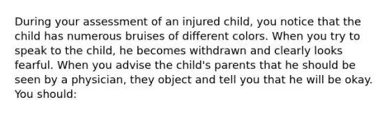 During your assessment of an injured child, you notice that the child has numerous bruises of different colors. When you try to speak to the child, he becomes withdrawn and clearly looks fearful. When you advise the child's parents that he should be seen by a physician, they object and tell you that he will be okay. You should: