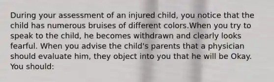 During your assessment of an injured child, you notice that the child has numerous bruises of different colors.When you try to speak to the child, he becomes withdrawn and clearly looks fearful. When you advise the child's parents that a physician should evaluate him, they object into you that he will be Okay. You should: