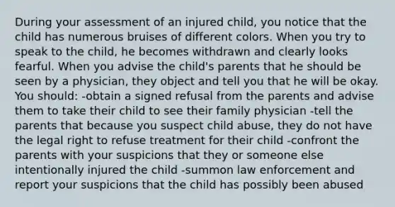 During your assessment of an injured child, you notice that the child has numerous bruises of different colors. When you try to speak to the child, he becomes withdrawn and clearly looks fearful. When you advise the child's parents that he should be seen by a physician, they object and tell you that he will be okay. You should: -obtain a signed refusal from the parents and advise them to take their child to see their family physician -tell the parents that because you suspect child abuse, they do not have the legal right to refuse treatment for their child -confront the parents with your suspicions that they or someone else intentionally injured the child -summon law enforcement and report your suspicions that the child has possibly been abused