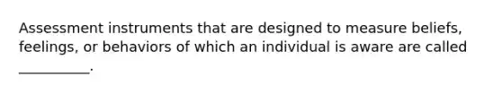 Assessment instruments that are designed to measure beliefs, feelings, or behaviors of which an individual is aware are called __________.