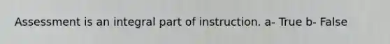 Assessment is an integral part of instruction. a- True b- False