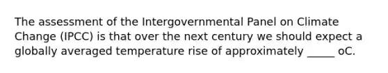 The assessment of the Intergovernmental Panel on Climate Change (IPCC) is that over the next century we should expect a globally averaged temperature rise of approximately _____ oC.