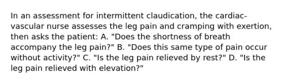 In an assessment for intermittent claudication, the cardiac-vascular nurse assesses the leg pain and cramping with exertion, then asks the patient: A. "Does the shortness of breath accompany the leg pain?" B. "Does this same type of pain occur without activity?" C. "Is the leg pain relieved by rest?" D. "Is the leg pain relieved with elevation?"