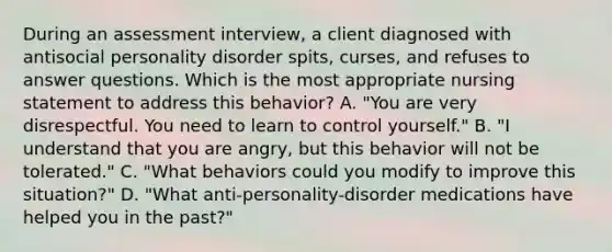 During an assessment interview, a client diagnosed with antisocial personality disorder spits, curses, and refuses to answer questions. Which is the most appropriate nursing statement to address this behavior? A. "You are very disrespectful. You need to learn to control yourself." B. "I understand that you are angry, but this behavior will not be tolerated." C. "What behaviors could you modify to improve this situation?" D. "What anti-personality-disorder medications have helped you in the past?"