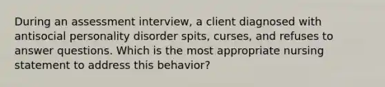 During an assessment interview, a client diagnosed with antisocial personality disorder spits, curses, and refuses to answer questions. Which is the most appropriate nursing statement to address this behavior?