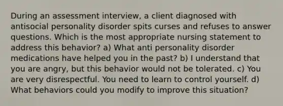 During an assessment interview, a client diagnosed with antisocial personality disorder spits curses and refuses to answer questions. Which is the most appropriate nursing statement to address this behavior? a) What anti personality disorder medications have helped you in the past? b) I understand that you are angry, but this behavior would not be tolerated. c) You are very disrespectful. You need to learn to control yourself. d) What behaviors could you modify to improve this situation?