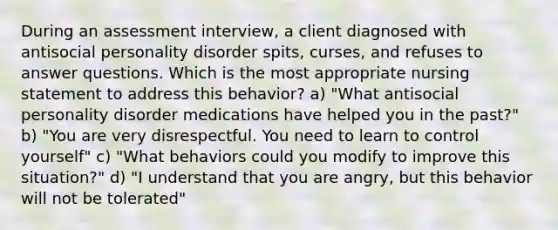 During an assessment interview, a client diagnosed with antisocial personality disorder spits, curses, and refuses to answer questions. Which is the most appropriate nursing statement to address this behavior? a) "What antisocial personality disorder medications have helped you in the past?" b) "You are very disrespectful. You need to learn to control yourself" c) "What behaviors could you modify to improve this situation?" d) "I understand that you are angry, but this behavior will not be tolerated"