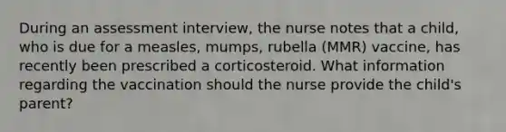 During an assessment interview, the nurse notes that a child, who is due for a measles, mumps, rubella (MMR) vaccine, has recently been prescribed a corticosteroid. What information regarding the vaccination should the nurse provide the child's parent?