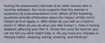 During the assessment interview of an older woman who is recently widowed, the nurse suspects that this woman is experiencing a developmental crisis. Which of the following questions provide information about the impact of this crisis? (Select all that apply.) a. With whom do you talk on a routine basis? b. What do you do when you feel lonely? c. How is having diabetes affecting your life? d. I know this must be hard for you. Let me tell you what might help. e. Do you have any changes in lifestyle habits: sleeping, eating, smoking, and drinking?