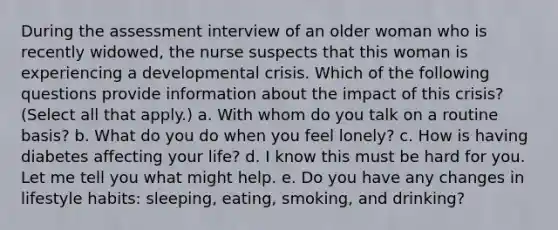 During the assessment interview of an older woman who is recently widowed, the nurse suspects that this woman is experiencing a developmental crisis. Which of the following questions provide information about the impact of this crisis? (Select all that apply.) a. With whom do you talk on a routine basis? b. What do you do when you feel lonely? c. How is having diabetes affecting your life? d. I know this must be hard for you. Let me tell you what might help. e. Do you have any changes in lifestyle habits: sleeping, eating, smoking, and drinking?