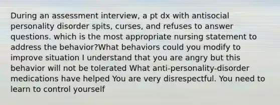 During an assessment interview, a pt dx with antisocial personality disorder spits, curses, and refuses to answer questions. which is the most appropriate nursing statement to address the behavior?What behaviors could you modify to improve situation I understand that you are angry but this behavior will not be tolerated What anti-personality-disorder medications have helped You are very disrespectful. You need to learn to control yourself