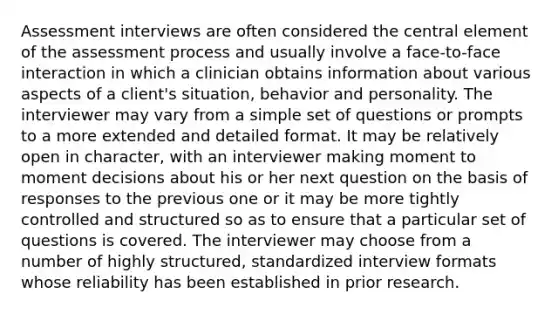 Assessment interviews are often considered the central element of the assessment process and usually involve a face-to-face interaction in which a clinician obtains information about various aspects of a client's situation, behavior and personality. The interviewer may vary from a simple set of questions or prompts to a more extended and detailed format. It may be relatively open in character, with an interviewer making moment to moment decisions about his or her next question on the basis of responses to the previous one or it may be more tightly controlled and structured so as to ensure that a particular set of questions is covered. The interviewer may choose from a number of highly structured, standardized interview formats whose reliability has been established in prior research.