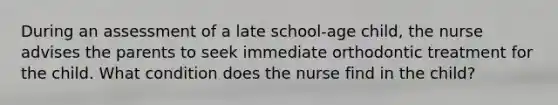 During an assessment of a late school-age child, the nurse advises the parents to seek immediate orthodontic treatment for the child. What condition does the nurse find in the child?