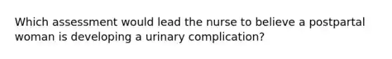 Which assessment would lead the nurse to believe a postpartal woman is developing a urinary complication?