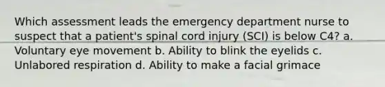 Which assessment leads the emergency department nurse to suspect that a patient's spinal cord injury (SCI) is below C4? a. Voluntary eye movement b. Ability to blink the eyelids c. Unlabored respiration d. Ability to make a facial grimace