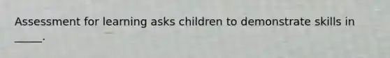 Assessment for learning asks children to demonstrate skills in _____.