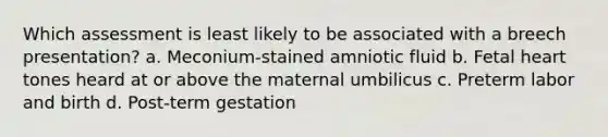 Which assessment is least likely to be associated with a breech presentation? a. Meconium-stained amniotic fluid b. Fetal heart tones heard at or above the maternal umbilicus c. Preterm labor and birth d. Post-term gestation