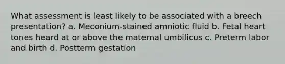 What assessment is least likely to be associated with a breech presentation? a. Meconium-stained amniotic fluid b. Fetal heart tones heard at or above the maternal umbilicus c. Preterm labor and birth d. Postterm gestation