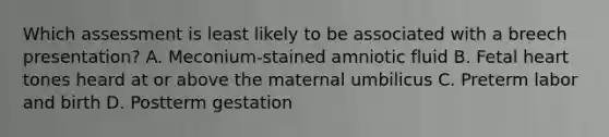 Which assessment is least likely to be associated with a breech presentation? A. Meconium-stained amniotic fluid B. Fetal heart tones heard at or above the maternal umbilicus C. Preterm labor and birth D. Postterm gestation