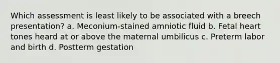 Which assessment is least likely to be associated with a breech presentation? a. Meconium-stained amniotic fluid b. Fetal heart tones heard at or above the maternal umbilicus c. Preterm labor and birth d. Postterm gestation