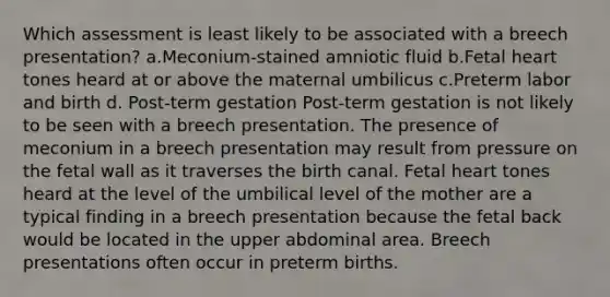 Which assessment is least likely to be associated with a breech presentation? a.Meconium-stained amniotic fluid b.Fetal heart tones heard at or above the maternal umbilicus c.Preterm labor and birth d. Post-term gestation Post-term gestation is not likely to be seen with a breech presentation. The presence of meconium in a breech presentation may result from pressure on the fetal wall as it traverses the birth canal. Fetal heart tones heard at the level of the umbilical level of the mother are a typical finding in a breech presentation because the fetal back would be located in the upper abdominal area. Breech presentations often occur in preterm births.