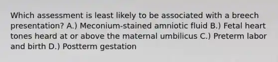 Which assessment is least likely to be associated with a breech presentation? A.) Meconium-stained amniotic fluid B.) Fetal heart tones heard at or above the maternal umbilicus C.) Preterm labor and birth D.) Postterm gestation