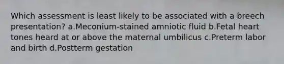 Which assessment is least likely to be associated with a breech presentation? a.Meconium-stained amniotic fluid b.Fetal heart tones heard at or above the maternal umbilicus c.Preterm labor and birth d.Postterm gestation